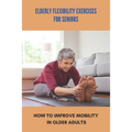 Elderly Flexibility Exercises For Seniors: How To Improve Mobility In Older Adults: Senior Exercise Programs At Home - Paperback